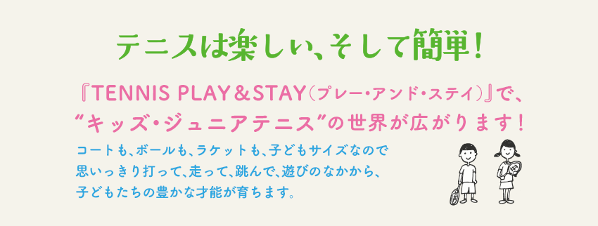 テニスは楽しい、そして簡単！『TENNIS PLAY＆STAY（プレー・アンド・ステイ）』で、”キッズ・ジュニアテニス”の世界が広がります！コートも、ボールも、ラケットも、子どもサイズなので 思いっきり打って、走って、跳んで、遊びのなかから、子どもたちの豊かな才能が育ちます。