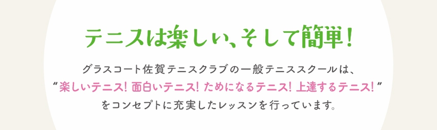 テニスは楽しい、そして簡単！グラスコート佐賀テニスクラブの一般テニススクールは、“ 楽しいテニス！ 面白いテニス！  ためになるテニス！ 上達するテニス！”をコンセプトに充実したレッスンを行っています。