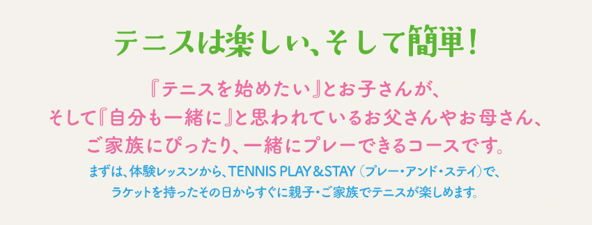 テニスは楽しい、そして簡単！『テニスを始めたい』とお子さんが、そして『自分も一緒に』と思われているお父さんやお母さん、ご家族にピッタりのコースです。まずは、体験レッスンから、TENNIS PLAY＆STAY （プレー・アンド・ステイ）で、ラケットを持ったその日からすぐに親子・ご家族でテニスが楽しめます。