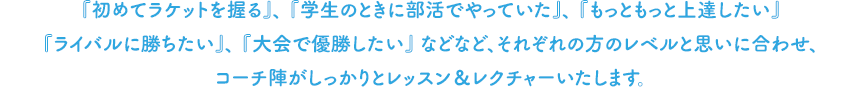 『初めてラケットを握る』、『学生のときに部活でやっていた』、『もっともっと上達したい』『ライバルに勝ちたい』、『大会で優勝したい』などなど、それぞれの方のレベルと思いに合わせ、コーチ陣がしっかりとレッスン＆レクチャーいたします。