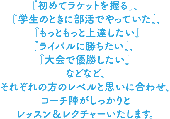 『初めてラケットを握る』、『学生のときに部活でやっていた』、『もっともっと上達したい』『ライバルに勝ちたい』、『大会で優勝したい』などなど、それぞれの方のレベルと思いに合わせ、コーチ陣がしっかりとレッスン＆レクチャーいたします。